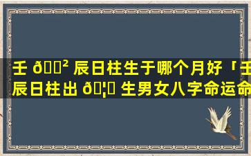 壬 🌲 辰日柱生于哪个月好「壬辰日柱出 🦟 生男女八字命运命理师念鲜」